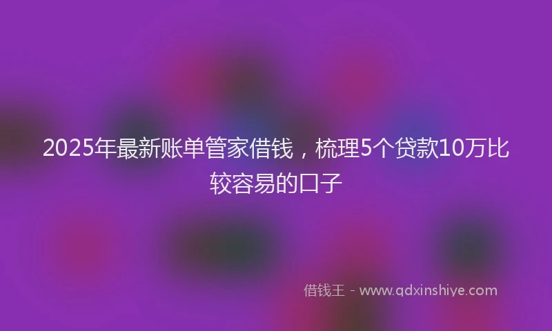 2025年最新账单管家借钱，梳理5个贷款10万比较容易的口子