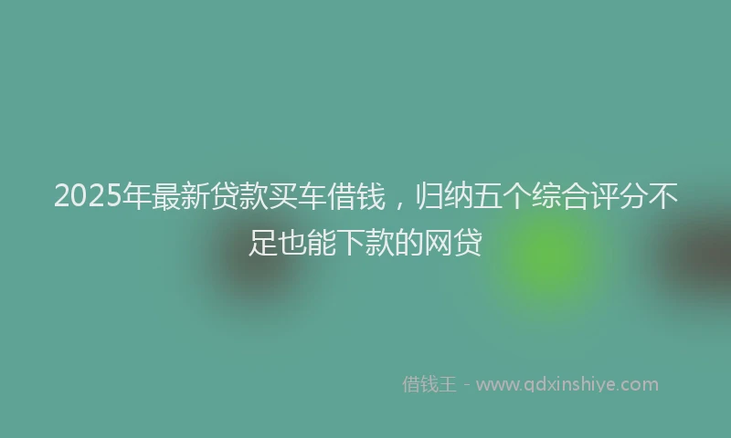 2025年最新贷款买车借钱，归纳五个综合评分不足也能下款的网贷