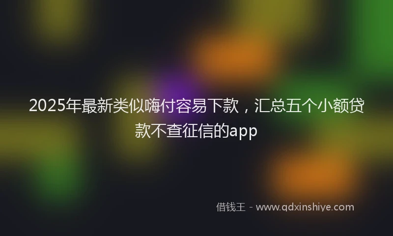 2025年最新类似嗨付容易下款，汇总五个小额贷款不查征信的app