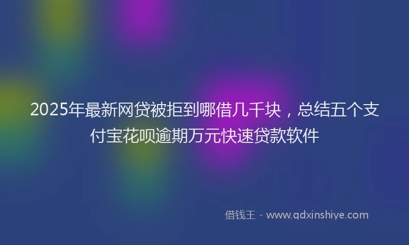 2025年最新网贷被拒到哪借几千块，总结五个支付宝花呗逾期万元快速贷款软件