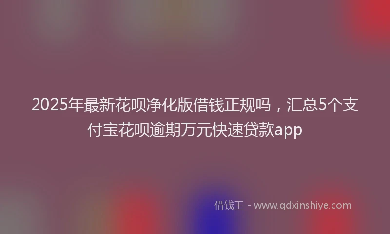 2025年最新花呗净化版借钱正规吗，汇总5个支付宝花呗逾期万元快速贷款app