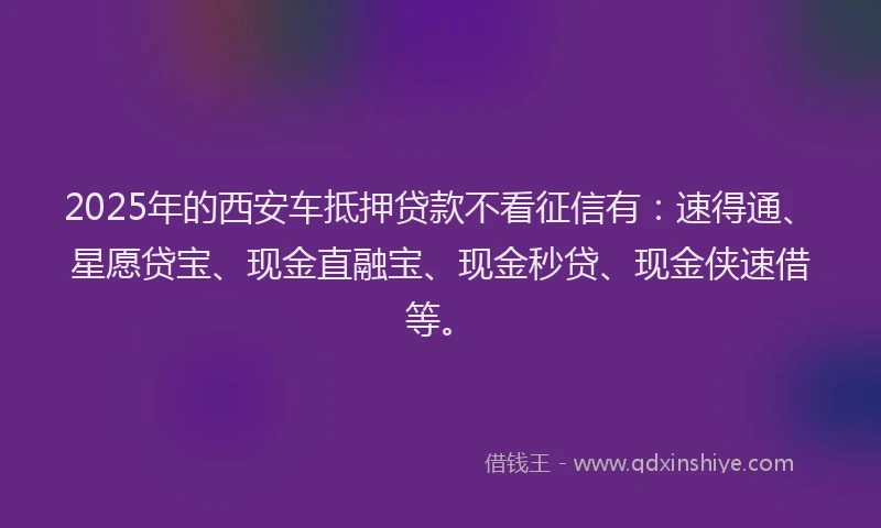 2025年的西安车抵押贷款不看征信有：速得通、星愿贷宝、现金直融宝、现金秒贷、现金侠速借等。
