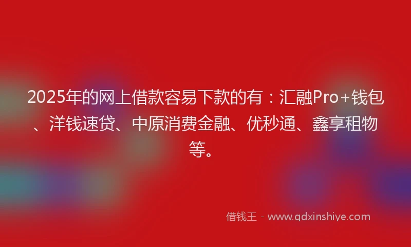 2025年的网上借款容易下款的有：汇融Pro+钱包、洋钱速贷、中原消费金融、优秒通、鑫享租物等。
