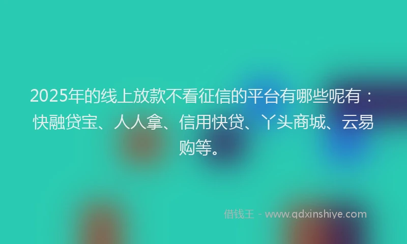 2025年的线上放款不看征信的平台有哪些呢有：快融贷宝、人人拿、信用快贷、丫头商城、云易购等。