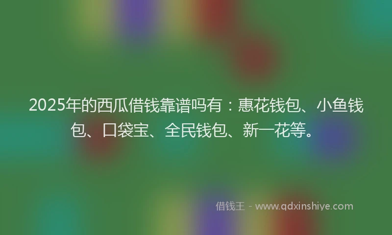 2025年的西瓜借钱靠谱吗有：惠花钱包、小鱼钱包、口袋宝、全民钱包、新一花等。