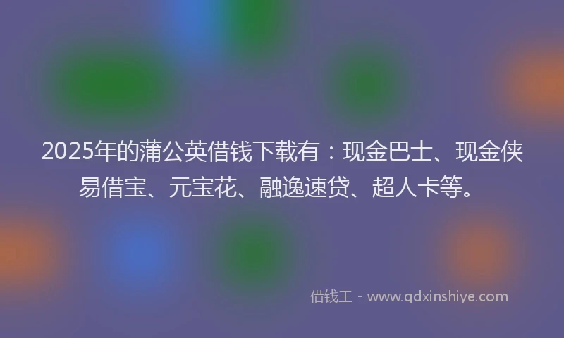 2025年的蒲公英借钱下载有：现金巴士、现金侠易借宝、元宝花、融逸速贷、超人卡等。