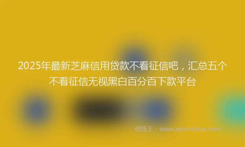 2025年最新芝麻信用贷款不看征信吧，汇总五个不看征信无视黑白百分百下款平台