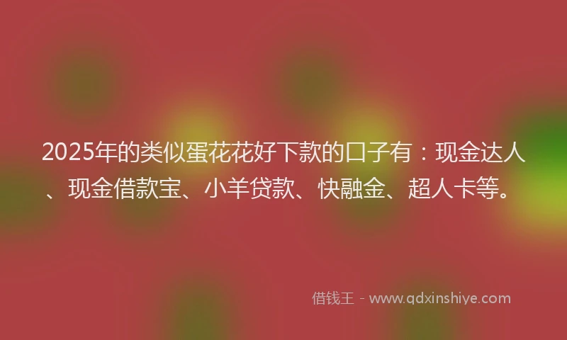 2025年的类似蛋花花好下款的口子有：现金达人、现金借款宝、小羊贷款、快融金、超人卡等。