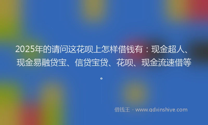 2025年的请问这花呗上怎样借钱有：现金超人、现金易融贷宝、信贷宝贷、花呗、现金流速借等。