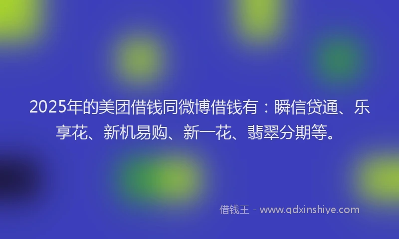 2025年的美团借钱同微博借钱有：瞬信贷通、乐享花、新机易购、新一花、翡翠分期等。