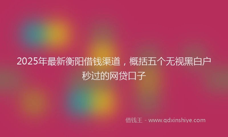 2025年最新衡阳借钱渠道，概括五个无视黑白户秒过的网贷口子