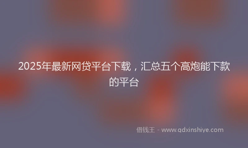 2025年最新网贷平台下载，汇总五个高炮能下款的平台