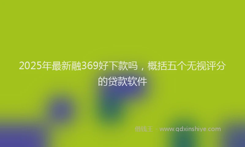 2025年最新融369好下款吗，概括五个无视评分的贷款软件