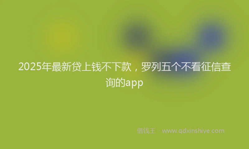 2025年最新贷上钱不下款，罗列五个不看征信查询的app