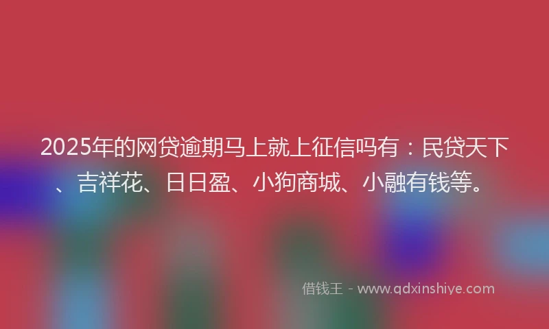 2025年的网贷逾期马上就上征信吗有：民贷天下、吉祥花、日日盈、小狗商城、小融有钱等。