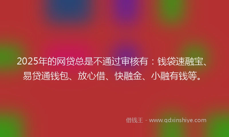 2025年的网贷总是不通过审核有：钱袋速融宝、易贷通钱包、放心借、快融金、小融有钱等。