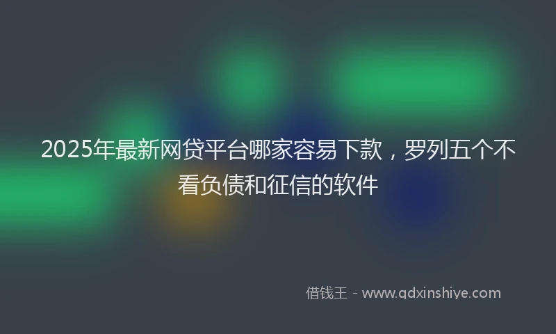 2025年最新网贷平台哪家容易下款，罗列五个不看负债和征信的软件