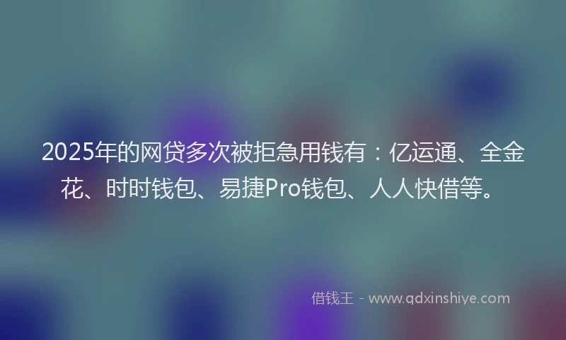 2025年的网贷多次被拒急用钱有：亿运通、全金花、时时钱包、易捷Pro钱包、人人快借等。