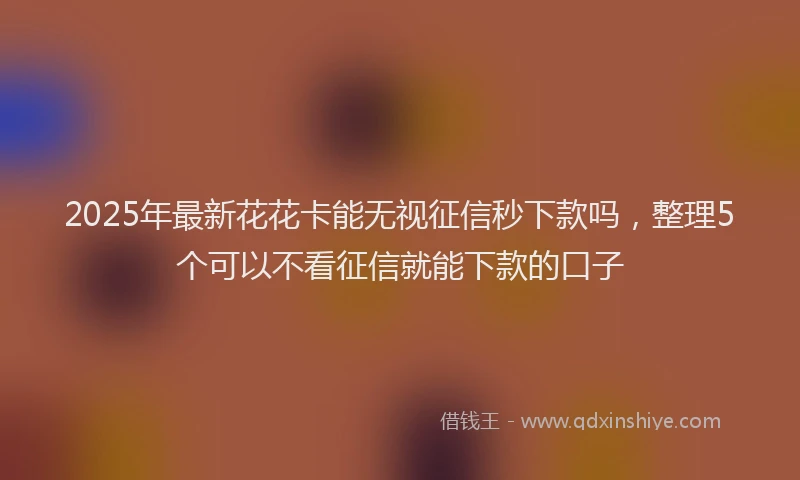 2025年最新花花卡能无视征信秒下款吗，整理5个可以不看征信就能下款的口子