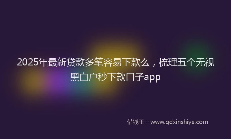 2025年最新贷款多笔容易下款么，梳理五个无视黑白户秒下款口子app