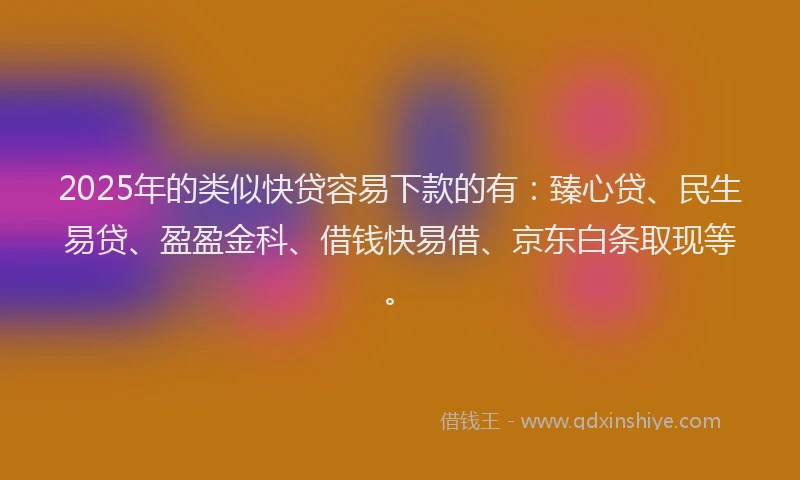 2025年的类似快贷容易下款的有：臻心贷、民生易贷、盈盈金科、借钱快易借、京东白条取现等。