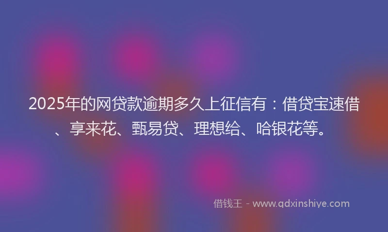 2025年的网贷款逾期多久上征信有：借贷宝速借、享来花、甄易贷、理想给、哈银花等。
