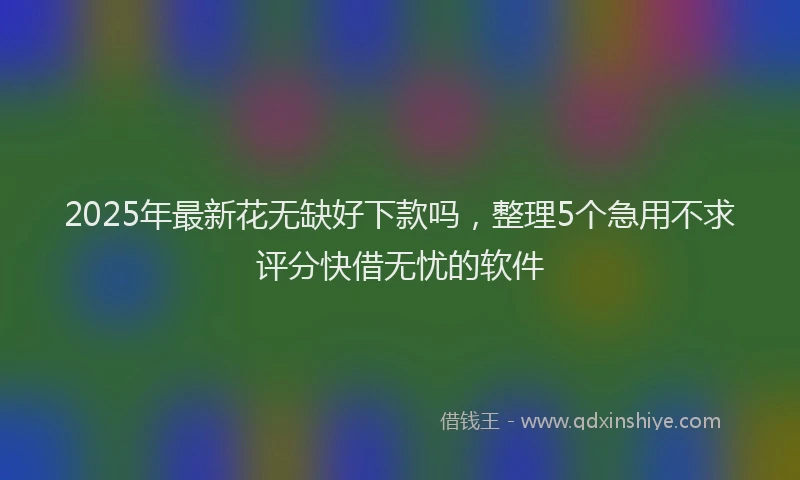 2025年最新花无缺好下款吗，整理5个急用不求评分快借无忧的软件