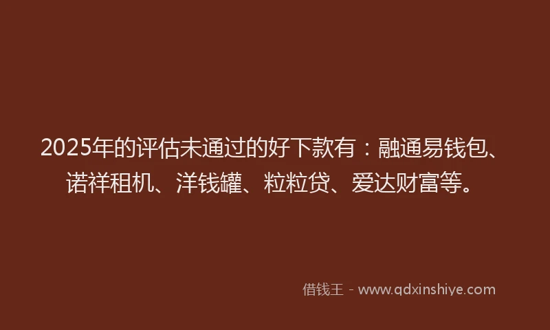 2025年的评估未通过的好下款有：融通易钱包、诺祥租机、洋钱罐、粒粒贷、爱达财富等。