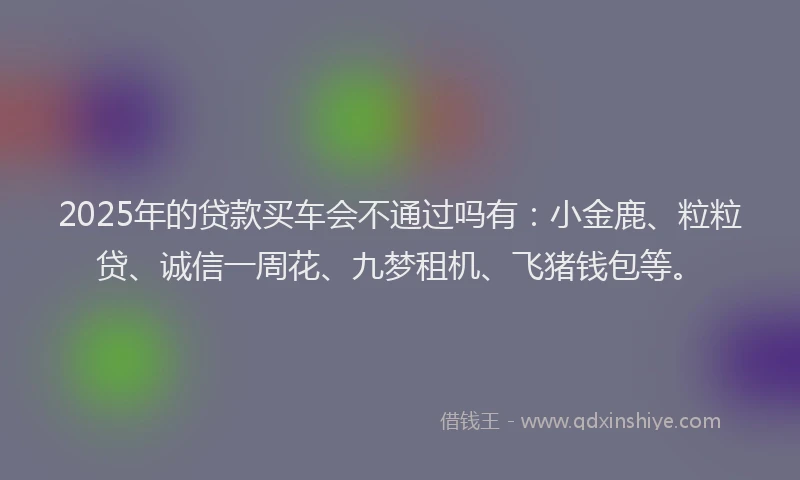 2025年的贷款买车会不通过吗有：小金鹿、粒粒贷、诚信一周花、九梦租机、飞猪钱包等。