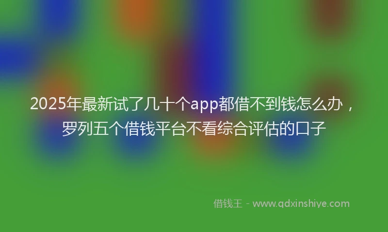 2025年最新试了几十个app都借不到钱怎么办，罗列五个借钱平台不看综合评估的口子
