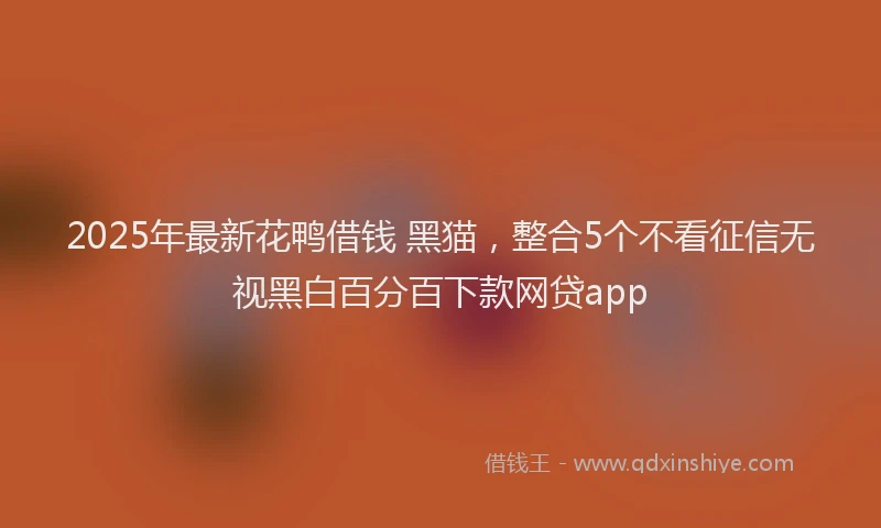 2025年最新花鸭借钱 黑猫，整合5个不看征信无视黑白百分百下款网贷app