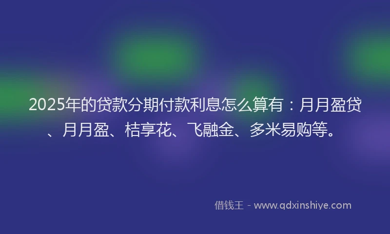2025年的贷款分期付款利息怎么算有：月月盈贷、月月盈、桔享花、飞融金、多米易购等。