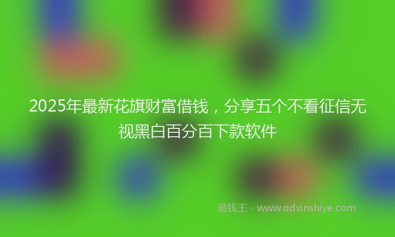 2025年最新花旗财富借钱，分享五个不看征信无视黑白百分百下款软件