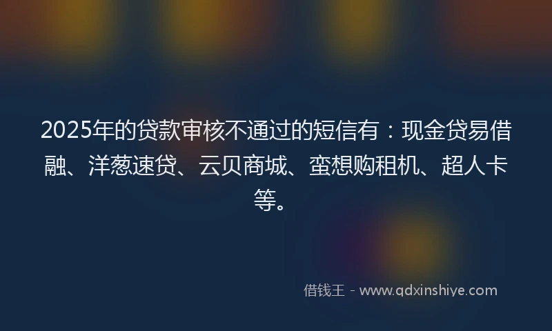 2025年的贷款审核不通过的短信有：现金贷易借融、洋葱速贷、云贝商城、蛮想购租机、超人卡等。