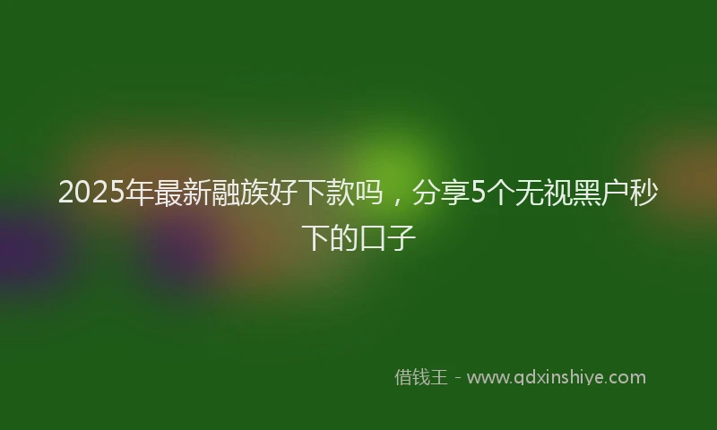 2025年最新融族好下款吗，分享5个无视黑户秒下的口子