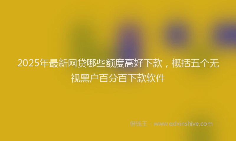 2025年最新网贷哪些额度高好下款，概括五个无视黑户百分百下款软件