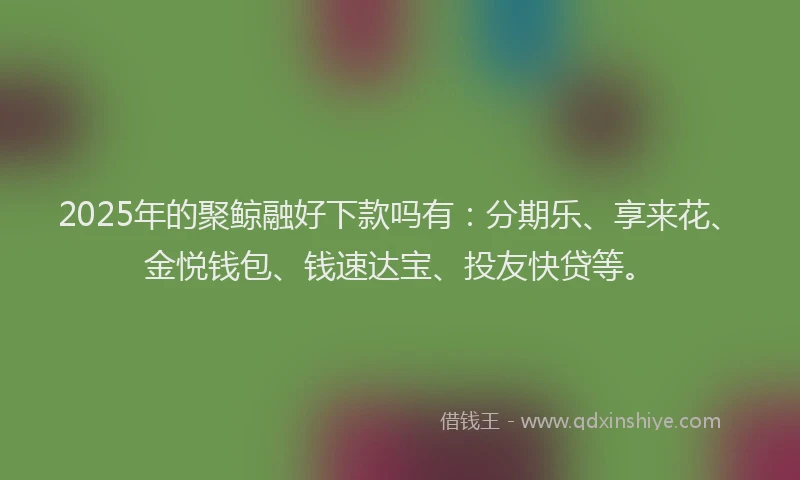2025年的聚鲸融好下款吗有：分期乐、享来花、金悦钱包、钱速达宝、投友快贷等。