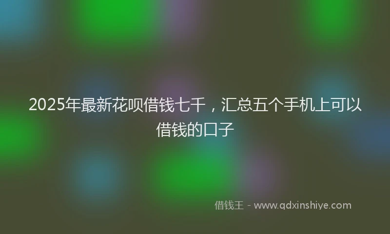 2025年最新花呗借钱七千,汇总五个手机上可以借钱的口子