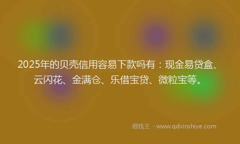 2025年的贝壳信用容易下款吗有：现金易贷盒、云闪花、金满仓、乐借宝贷、微粒宝等。
