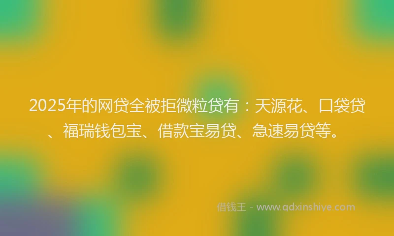 2025年的网贷全被拒微粒贷有：天源花、口袋贷、福瑞钱包宝、借款宝易贷、急速易贷等。