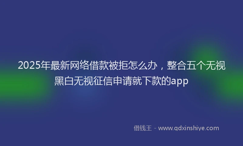 2025年最新网络借款被拒怎么办，整合五个无视黑白无视征信申请就下款的app