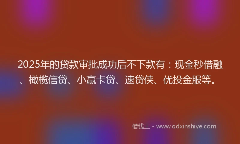 2025年的贷款审批成功后不下款有：现金秒借融、橄榄信贷、小赢卡贷、速贷侠、优投金服等。