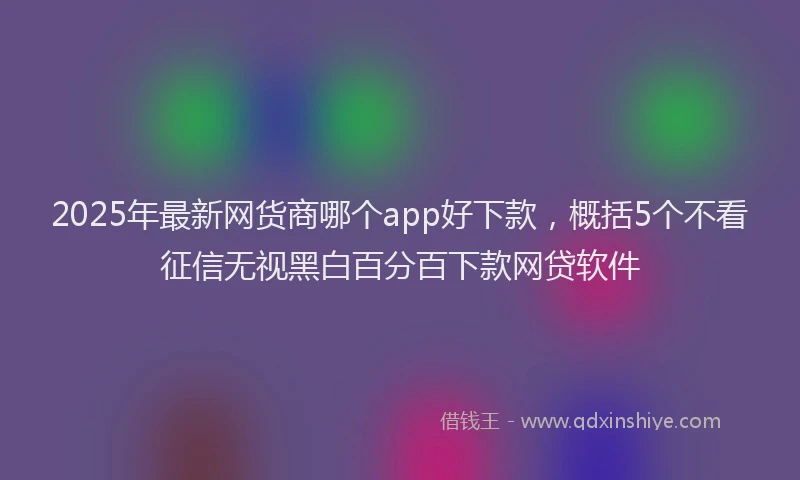 2025年最新网货商哪个app好下款，概括5个不看征信无视黑白百分百下款网贷软件