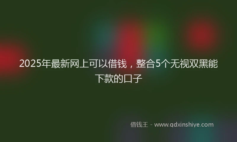 2025年最新网上可以借钱，整合5个无视双黑能下款的口子