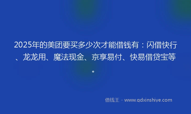 2025年的美团要买多少次才能借钱有：闪借快行、龙龙用、魔法现金、京享易付、快易借贷宝等。