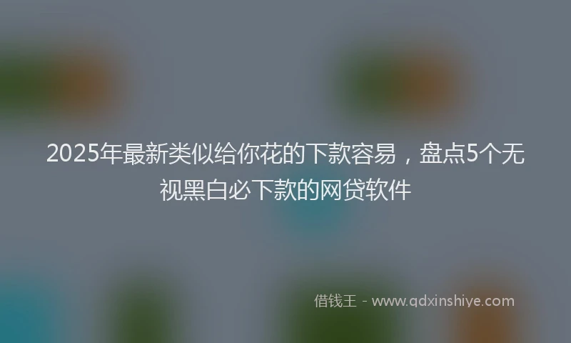 2025年最新类似给你花的下款容易，盘点5个无视黑白必下款的网贷软件