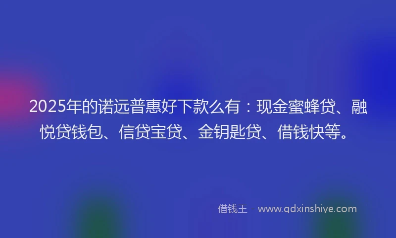 2025年的诺远普惠好下款么有：现金蜜蜂贷、融悦贷钱包、信贷宝贷、金钥匙贷、借钱快等。