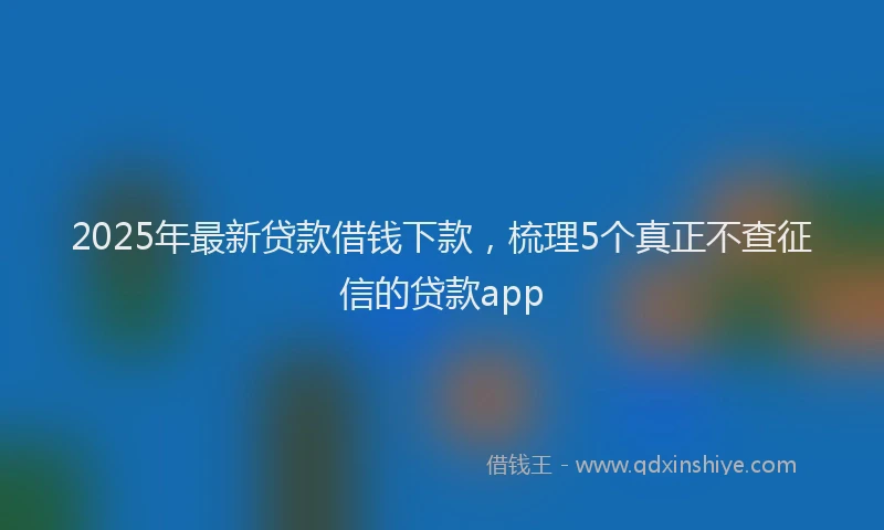 2025年最新贷款借钱下款，梳理5个真正不查征信的贷款app