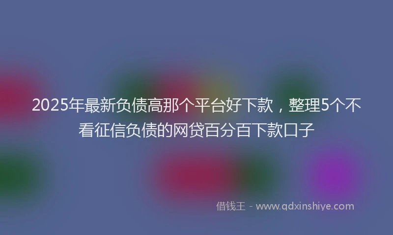 2025年最新负债高那个平台好下款，整理5个不看征信负债的网贷百分百下款口子