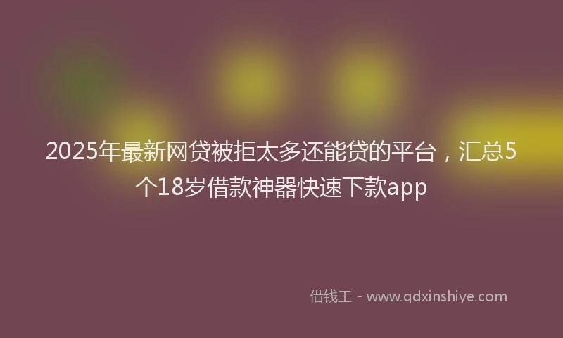 2025年最新网贷被拒太多还能贷的平台，汇总5个18岁借款神器快速下款app